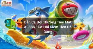 Bắn Cá Đổi Thưởng Tiền Mặt AE888 - Cơ Hội Kiếm Tiền Dễ Dàng